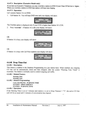 Page 734.4.47.4 Description: [Executive Model only] . . 
If you have an Executive Telephone you may override a station in DND if your Class Of Service is 
higher. 
When you override a station in DND that station will hear tone ringing. -. 
4.4.47.5 Operation: 
Let’s assume Station 16 is in DND: 
1. Call Station 16. You will hear DND tone and your display will show: 
: 
The Override option is displayed only if your COS is higher than Station 16’s COS. 
3 
-. Press “override”. If Station 16 is idle your display...