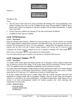 Page 74changes to: 
then back to idle. 
Notes: 
a. 
The time limit of Drop Time-out is closely associated with Warning Tone Time programming. If the 
station’s Warning Tone Time is set for 5 minutes and the Drop Time-out feature is enabled, after 5 
minutes have expired, the outgoing CO line call in progress will be released automatically. A double 
beep is also heard. 
b. If Drop Time-out is enabled, only outgoing CO line calls at that station are affected. 
C. At default no Drop Time-out is enabled. 
4.4.49...