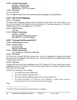 Page 754.4.50.3 Related Programming: 
STATION - DAYmITE COS 
RESOURCE-ATTENDANT 
RESTRICTION - CO LN CALL DISCR 
4.4.50.4 Operation: 
See 
System Speed Dial 
Note: At default all stations have COS 0 and may access the Emergency System Speed Bins. 
4.4.51 End-To-End Signaling 
4.4.51.1 Description: 
This feature allows digital key telephone stations to generate m-band DTMF tones on ICM calls to an on- 
site voice mail system. DTMF digits will only be sent to the SLT port when connected to a Z-Port SLT...