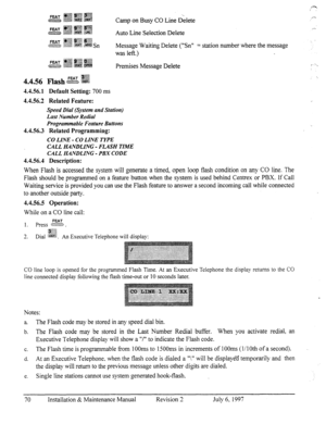 Page 77Message Waiting Delete 
(“Sn ” = station number where the message 
was left.) 
Premises Message Delete 
4.4.56 Flash cirM $j&$ 
4.4.56.1 Default Setting: 700 ms 
4.4.56.2 Related Feature: 
Speed Dial (System and Station) 
Last Number Redial 
Programmable Feature Buttons 
4.4.56.3 Related Programming: 
CO LJNE - CO LINE TYPE 
CALL HANDLING - FLASH TIME 
CALL HANDLING - PBX CODE 
4.4.56.4 Description: 
When Flash is accessed the system will generate a timed, open loop flash condition on any CO line. The...