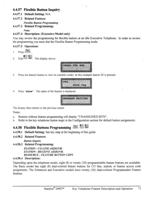 Page 784.4.57 Flexible Button Inquiry 
4.4.57.1 Default Setting: N/A 
4.4.57.2 Related Feature: 
Flexible Button Progrtlmming 
4.4.57.3 Related Programming: 
None 
4.4.57.4 Description: [Executive Model only] 
You may review the programming for flexible buttons at an idle Executive Telephone. In order to review 
the pro-mmming you must dial the Flexible Button Programming mode. 
4.4.57.5 Operation: 
FEAT 1. press :;; ;.M:: 
4.4.58.1 Default Setting: See key map at the beginning of this guide. 
4.4.58.2 Related...