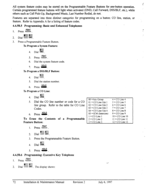 Page 79All system feature codes may be stored on the Programmable Feature Buttons for one-button operation. 
Certain programmed feature buttons will light when activated (DND, Call Forward, DSVBLF, etc.), while 
others such as Call Pick-Up, Background Music, Last Number Redial, do not. 
Features are separated into three distinct categories for programming on a button: CO line, station, or 
feature. Refer to Appendix A for a listing of feature codes. 
4.4.58.5 Programming: Basic and Enhanced Telephones 
FEAT c....