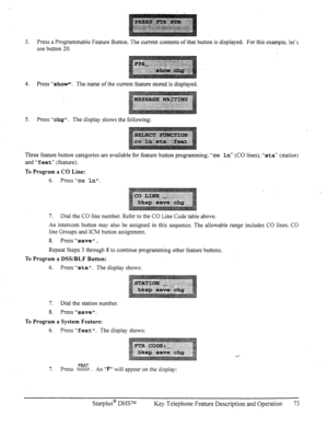 Page 803. Press a Programmable Feature Button. The current contents of that button is displayed. For this example. let’s 
use button 20. 
4. Press “show”. The name of the current feature stored is displayed. 
5. Press “chg II. The display shows the following: 
Three feature button categories are available for feature button programming; “co In” (CO lines). “sta‘* (station) 
and “feat” (feature). 
To Program a CO Line: 
6. Press “co In”. 
7. Dial the CO line number. Refer to the CO Line Code table above. 
An...