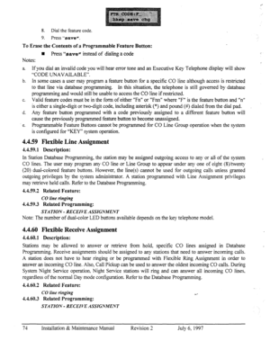 Page 818. Dial the feature code. 
9. Press “8ave”. 
To Erase the Contents of a Programmable Feature Button: 
n Press “save” instead of dialing a code 
Notes: 
. 
a. If you dial an invalid code you will hear error tone and an Executive Key Telephone display will show 
“CODE UNAVAILABLE”. 
b. In some cases a user may program a feature button for a specific CO line although access is restricted 
to that line via database programming. In this situation, the telephone is still governed by database 
pro,qamming and...