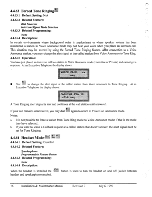 Page 834.4.63 Forced Tone R@.,&&$?j 
4.4.63.1 Default Setting: N/A 
4.4.63.2 Related Feature: 
Dial Intercom 
Intercom Signal Mode Selection 
4.4.63.3 Related Programming: 
None 
4.4.63.4 Description: 
In certain environments where background noise is predominant or where speaker volume has been 
minimized, a station in Voice Announce mode may not hear your voice when you place an intercom call. 
This situation may be averted by using the Forced Tone Ringing feature. After connection to a Voice 
Announce...