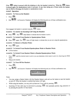 Page 84Ifthe SPKR button is pressed while the telephone is idle, the headset is turned on. When the z button 
is pressed again, the speakerphone mode is activated. At any time during any of these modes the handset 
may be lifted to disengage the headset or speakerphone mode. 
4.4.64.5 Operation: 
4.4.64.5.1 To Turn on the Headset: 
FEAT 
1. press B - 
ip$ gy& 
; ,.. “