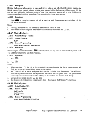 Page 864.4.66.4 Description: 
Holding Call Answer allows a user to place and retrieve calls on and off of hold by simply pressing the 
HOLD button. When multiple calls are holding at the station, Holding Call Answer will access the CO line 
that has been holding for the longest period of time while placing the current call on hold. Holding Call 
Answer works for all CO lines regardless of the station CO line button programming. 
4.4.66.5 Operation: 
1. Press e . A currently connected call will be placed on...