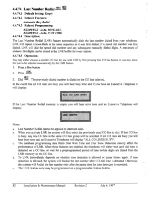 Page 894.4.74 FEAT @@ 
Last Number Redid .~ZZXQEB s%$ ‘_ 
j.= 
4.4.74.1 Default Setting: Empty 
4.4.74.2 Related Features: 
Automatic Busy Radial 
4.4.74.3 Related Programming: 
RESOURCE - DL4L TONE DET. 
RESOURCE - DL.4L WAIT TIME 
4.4.74.4 Description: 
The Last Number Redial (LNR) feature automatically dials the last number dialed from your telephone. 
LNR will repeat a hook-flash in the same sequence as it was frost dialed. If a speed dial number was first 
dialed, LNR will dial the speed dial number and...