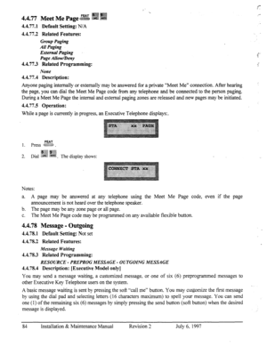 Page 914.4.77 Meet Me Page g i 
4.4.77.1 Default Setting: N/A 
4.4.77.2 Related Features: 
Group Paging 
All Paging 
External Paging 
Page Allow/Deny 
4.4.77.3 Related Programming: 
None 
4.4.77.4 Description: 
Anyone paging internally or externally may be answered for a private “Meet Me” connection. After hearing 
the page, you can dial the Meet Me Page code from any telephone and be connected to the person paging. 
During a Meet Me Page the internal and external paging zones are released and new pages may be...