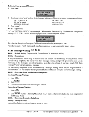 Page 94To Select a Preprogrammed Message: 
3. Press %ext”. 
4. Continue pressing “next” until the desired message is displayed. The preprogrammed messages are as follows: 
OUT FOR LUNCH IN A MEETING 
BE BACK SOON OUT OF OFFICE 
LEFT FOR THE DAY ON VACATION 
5. Press 
“store”. 
4.4.79.6 Operation: 
- Let’s use “OUT FOR LUNCH” as an example. When another Executive Key Telephone user calls you the 
message “OUT FOR LUNCH” will be displayed on the caller’s telephone display: 
The caller has the option of using the...