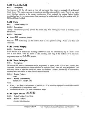 Page 964.4.81 Music On-Hold 
4.4.81.1 Description: 
Any intercom or CO line call placed on Hold will hear music if the system is equipped with an External 
Music Source. This music source can be monitored at an idle station as BGM music. There is 
one music 
source interface connector in the standard configuration. When equipped, the optional Option Module 
provides interface for two music sources. One source may be used exclusively for BGM, and the other for 
BGM and Music-On-Hold. 
4.4.82 Mute 
4.4.82.1...