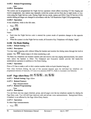 Page 974.4.85.3 Related Programming: 
none 
4.4.85.4 Description: 
The system can be programmed for Night Service operation which affects incoming CO line ringing and 
receive assignments. Any station may manually switch the system service from day to night mode, or vice- 
versa using the Night Service code. During Night Service mode, station and DISA Class Of Service (COS) 
outside dialing privileges are changed in accordance with the Toll Restriction Night COS programming. 
4.4.85.5 Operation: 
At any...