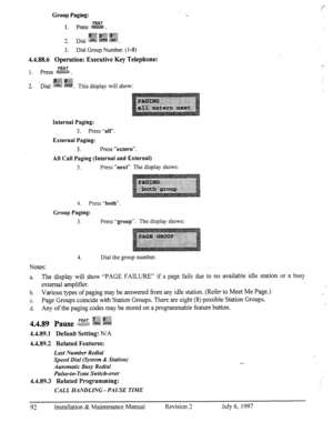 Page 99Group Paging: 
FEAT 
1. Press @&zE+z%. 
i -TV 
3 Dial g&g gg$j Cgff 
__ ‘? igg& .$&g$ 
-. 
3. Dial Group Number. (1-8) 
4.4.88.6 Operation: Executive Key Telephone: 
FEAT 
1. press B. 
;$#q$ .pp 
), p .:.:,,q 
2. Dial g&&j i$&& 
. This display will show: 
‘L E” 
: 
Internal Paging: 
3. Press ‘-all”. 
External Paging: 
3. Press “extern“. 
All Call Paging (Internal and External) 
3. Press “next” The display shows: 
4. Press .-both”. 
Group Paging: 
3. Press -‘group”. 
The display shows: 
Notes: 4. Dial the...