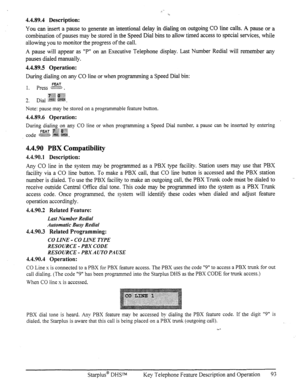 Page 1004.4.89.4 Description: 
You can insert a pause to generate an intentional delay in dialing on outgoing CO line calls. A pause or a 
combination of pauses may be stored in the Speed Dial bins to allow timed access to special services, while 
allowing you to monitor the progress of the call. 
A pause will appear as “P” on an Executive Telephone display. Last Number Redial will remember any 
pauses dialed manually. 
4.4.89.5 Operation: 
During dialing on any CO line or when programming a Speed Dial bin:...