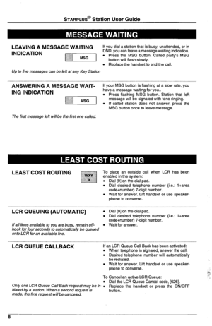 Page 12STARPLUS@ Station User Guide 
LEAVING A MESSAGE WAITING 
If you dial a station that is busy, unattended, or in 
INDICATION DND, you can leave a message waiting indication. 
m l Press the MSG button. Called party’s MSG 
button will flash slowly. 
l Replace the handset to end the call. 
Up to five messages can be left at any Key Station 
ANSWERING A MESSAGE WAIT- If your MSG button is flashing at a slow rate, you 
ING INDICATION have a message waiting for you.. 
yl/-iq l Press flashing MSG button. Station...