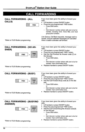 Page 14STARPLUS@ Station User Guide 
CALL FORWARDING - (ALL 
CALLS) 
1.....:“1] 
*Refer to FLEX Button programming. 
CALL FORWARDING - (NO AN- 
SWER) 
*Refer to FLEX Button programming. 
CALL FORWARDING - (Sky) 
+ 
*Refer to FLEX Button programming. 
CALL FORWARDING - (BUSY/NO 
ANSWER) 
*Refer to FLEX Button programming. If you have been given the ability to forward your 
calls: 
l Lift handset or press ON/OFF button. l Press the pre-programmed* FWD button. 
- Press DSS button, 
or 
- Dial intercom number where...