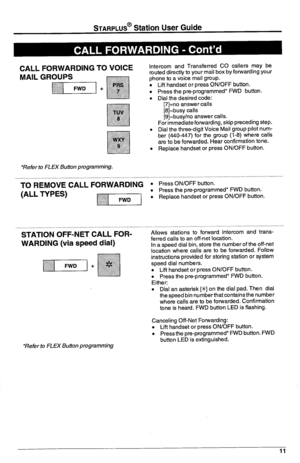 Page 15STARPLUS’ Station User Guide 
CALL FORWARDING TO VOICE 
MAIL GROUPS 
*Refer to FLEX Bufton programming. 
‘TO REMOVE CALL~ORWARD~NG 
(ALL TYPES) 
VI 
STATION OFF-NET CALL FORi 
WARDING (via speed dial) 
*Refer to FLEX Button programming Intercom and Transferred CO callers may be 
muted directly to your mail box by forwarding your 
phone to a voice mail group. 
. Lift handset or press ON/OFF button. 
. Press the pre-programmed* FWD button. 
* Dial the desired code: 
[7]=no answer calls 
[8]=busy calls...