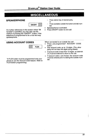 Page 25STARPLUS@ Station User Guide 
SPEAKERPHONE 
For further references in this section where “lift 
handser is specified, you may also use the 
method ofpressing the “ON/OFF’ button, if the 
telephone is programmed to be a true two-way 
speakerphone. 
USiN& ACCOUNT &ODES 
*A FLEX button must be programmed onto your 
phone to use the Account Code feature. Refer to 
FLEX Button programming. - Press station key of desired party, 
Or - 
Press available outside line button and dial num- 
ber. 
l Speakerphone is...