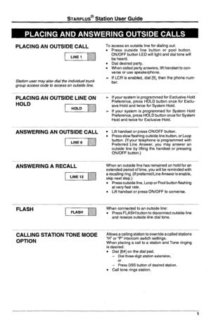 Page 5STARPLUS@ Station User Guide 
PLACING AN OUTSIDE CALL 
(,,,,, 
Station user may also dial the individual trunk 
group access code to access an outside line. 
PLACING AN OUTSIDE LINE ON 
HOLD 
ANSWERING AN OUTSIDE CALL 
( 
ANSWERING A RECALL 
i-iiqyj 
’ FLASH 
(1 
CALLING STATION T&E MODE 
OPTION 
To access an outside line for dialing out: 
. 
. 
Press outside line button or pool button. 
ON/OFF button LED will light and dial tone will 
be heard. 
Dial desired party. 
When called party answers, lift...