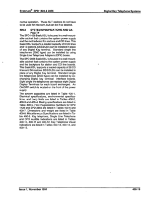 Page 105STARPLUS@ SPD 1428 & 2856 Digital Key Telephone Systems 
normal operation. These SLT stations do not have 
to be used for intercom, but can be if so desired. 
400.9 SYSTEM SPECIFICATIONS AND CA- 
PACITY 
The SPD 1428 Basic KSU is housed in a wall-mount- 
able cabinet that contains the system power supply 
and the motherboard for stations and CO lines. This 
Basic KSU supports a loaded capacity of 6 CO lines 
and 12 stations. DSS/DLS’s can be installed in place 
of any Digital Key terminal. Standard...