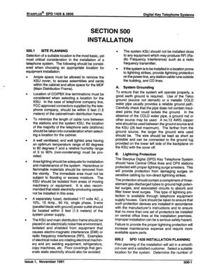 Page 114STARPLUS@ SPD 1428 & 2856 
SECTION 500 
INSTALLATION 
Digital Key Telephone Systems 
500.1 SITE PLANNING 
Selection of a suitable location is the most basic, yet 
most critical consideration in the installation of a 
telephone system. The following should be consid- 
ered when choosing an appropriate location for 
equipment installation: 
Ample space must be allowed to remove the 
KSU cover, to access assemblies and cards 
within the cabinet and allow space for the MDF 
(Main Distribution Frame)....