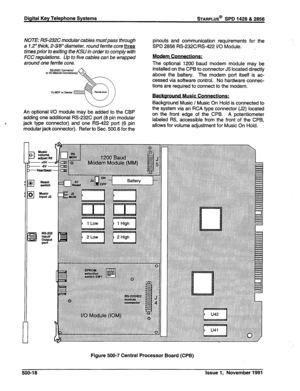 Page 131Digital Key Telephone Systems STARPLUS@ SPD 1428 & 2858 
NOTE: RS-232C modular cables must pass through 
a 1.2” thick, 2-348” diameter, round ferrite core three 
times prior to exiting the KSU in order to comply with 
FCC regulations. Up to five cables can be wrapped 
around one ferrite core. 
An optional I/O module may be added to the CBP 
adding one additional RS-232C port (8 pin modular 
4 
jack type connector) and one RS-422 port (6 pin 
modular jack connector). Refer to Sec. 500.6 for the pinouts...