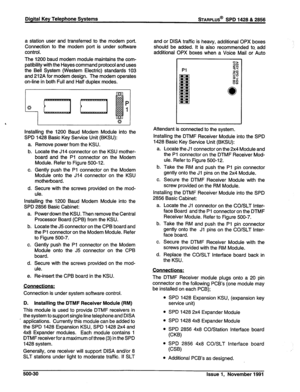 Page 143Digital Key Telephone Systems STARPLUS@ SPD 1428 & 2856 
a station user and transferred to the modem port. 
Connection to the modem port is under software 
control. 
The 1200 baud modem module maintains the com- 
patibility with the Hayes command protocol and uses 
the Bell System (Western Electric) standards 103 
and 212A for modem design. The modem operates 
on-line in both Full and Half duplex modes. 
4 
P 
Q 
1 
6 
I I 
Installing the 1200 Baud Modem Module into the 
SPD 1428 Basic Key Service Unit...