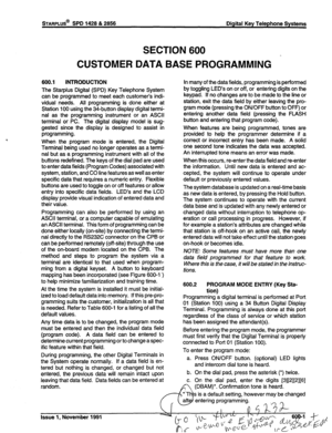 Page 156STARPLUS@ SPD 1428 & 2856 Digital Key Telephone Systems 
SECTION 600 
CUSTOMER DATA BASE PROGRAMMING 
600.1 INTRODUCTION 
The Starplus Digital (SPD) Key Telephone System 
can be programmed to meet each customer’s indi- 
vidual needs. All programming is done either at 
Station 100 using the 
34-button display digital termi- 
nal as the programming instrument or an ASCII 
terminal or PC. The digital display model is sug- 
gested since the display is designed to assist in 
programming. 
When the program...