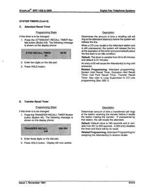 Page 166STARPLUS@ SPD 1428 & 2858 Digital Key Telephone Systems 
SYSTEM TIMERS (Cont’d) 
C. Attendant Recall Timer 
Programming Steps 
If this timer is to be changed: 
1. Press the ATTENDANT RECALL TIMER flex- 
ible button (Button #3). The following message 
is shown on the display phone: 
2. Enter two digits on the dial pad. 
3. Press HOLD button. 
D. Transfer Recall Timer 
Programming Steps 
If this timer is to be changed: 
1. Press the TRANSFER RECALL TIMER flexible 
button (Button #4). The following message...