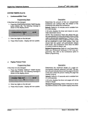 Page 169Digital Key Telephone Systems STARPLUS@ SPD 1428 & 2858 
SYSTEM TIMERS (Cont’d) 
I. ConferenceIDISA Timer 
Programming Steps 
If this timer is to be changed: Determines the Description 
amount of time an unsupervised 
continue after the initiator of the 
1. Press the CONFERENCEIDISATIMER flexible conterence can 
button (Button #9). The following message is conference has exited the conference. 
shown on the display phone: Default: Default is 10 minutes and is variable from 
01 to 99 minutes. 
A 00 entry...