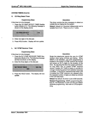 Page 170STARPLUS@ SPD 1428 & 2856 Digital Key Telephone Systems 
SYSTEM TIMERS (Cont’d) 
K. CO Ring Detect Timer 
Programming Steps 
If this timer is to be changed: 
1. Press the CO RING DETECT TIMER flexible 
button (Button #ii). The following message is 
shown on the display phone: 
2. Enter one digit on the dial pad. 
3. Press HOLD button. Display will now update. 
L. SLT DTMF Receiver Timer 
Programming Steps 
If this timer is to be changed: 
1. Press the SLT DTMF RECEIVER TIMER flex- 
ible button (Button...