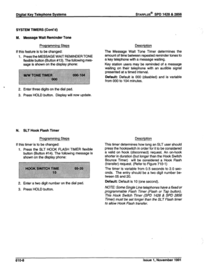 Page 171Digital Key Telephone Systems STARPLUS@ SPD 1428 & 2866 
SYSTEM TIMERS (Cont’d) 
M. Message Wait Reminder Tone 
Programming Steps 
If this feature is to be changed: 
1. Press the MESSAGE WAIT REMINDERTONE 
flexible button (Button #13). The following mes- 
sage is shown on the display phone: 
2. Enter three digits on the dial pad. 
3. Press HOLD button. Display will now update. 
N. SLT Hook Flash Timer 
Programming Steps 
If this timer is to be changed: 
1. Press the SLT HOOK FLASH TIMER flexible 
button...