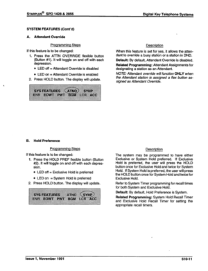 Page 174STARPLUS@ SPD 1428 & 2856 
Digital Key Telephone Systems 
SYSTEM FEATURES (Cont’d) 
A. Attendant Override 
Programming Steps 
If this feature is to be changed: 
1. Press the AlTN OVERRIDE flexible button 
(Button #l). It will toggle on and off with each 
depression. 
l LED off = Attendant Override is disabled 
l LED on = Attendant Override is enabled 
2. Press HOLD button. The display will update. 
B. Hold Preference 
Programming Steps 
If this feature is to be changed: 
1. Press the HOLD PREF flexible...