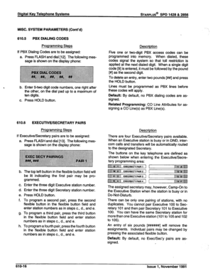 Page 179Digital Key Telephone Systems sTARPLUS@ SPD 1428 & 2856 
MISC. SYSTEM PARAMETERS (Cont’d) 
610.5 PBX DIALING CODES 
Programming Steps 
If PBX Dialing Codes are to be assigned: 
a. Press FLASH and dial [12]. The following mes- 
sage is shown on the display phone: 
b. Enter 54.~0 digit code numbers, one right after 
the other, on the dial pad up to a maximum of 
ten digits. 
c. Press HOLD button. 
610.6 EXECUTIVE/SECRETARY PAIRS 
Programming Steps 
If Executive/Secretary pairs are to be assigned: 
a. Press...