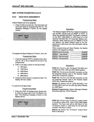 Page 184sTARPLUS@ SPD 1428 & 2856 
Digital Key Telephone Systems 
MISC. SYSTEM PARAMETERS (Cont’d) 
610.8 BAUD RATE ASSIGNMENTS 
Programming Steps 
If Baud Rate(s) are to be assigned: 
1. Press FLASH and dial [15]. The first button will 
be lit and ready for programming Port #1. The 
following message is shown on the display 
phone: 
To program the Baud Rate(s) for Ports #l , #3 or #4: 
Programming Steps 
1. Press the desired PORT # flexible button (But- 
tons #l, #3 or #4) to determine the port to be...