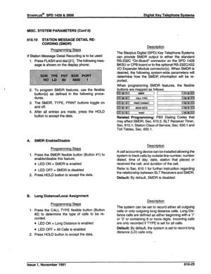 Page 186STARPLUS@ SPD 1428 & 2858 Digital Key Telephone Systems 
MISC. SYSTEM PARAMETERS (Cont’d) 
610.10 STATION MESSAGE DETAIL RE- 
CORDING (SMDR) 
Programming Steps 
If Station Message Detail Recording is to be used: 
1. Press FLASH and dial [21]. The following mes- 
sage is shown on the display phone: 
2. To program SMDR features, use the flexible 
button(s) as defined in the following proce- 
dures. 
3. The SMDR, TYPE, PRINT buttons toggle on 
and off. 
4. After all entries are made, press the HOLD 
button...