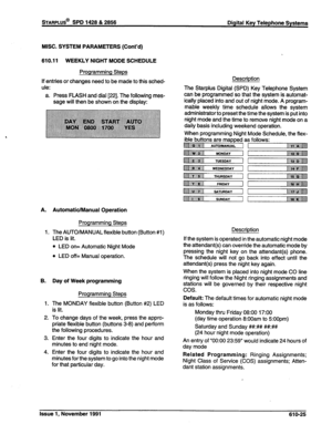 Page 188STARPLUS@ SPD 1428 & 2856 Digital Key Telephone Systems 
MISC. SYSTEM PARAMETERS (Cont’d) 
610.11 WEEKLY NIGHT MODE SCHEDULE 
Programming Steps 
If entries or changes need to be made to this sched- 
ule: 
a. Press FLASH and dial [22]. The following mes- 
sage will then be shown on the display: 
A. 
1. 
B. 
1. 
2. 
3. 
4. Automatic/Manual Operation 
Programming Steps 
The AUTO/MANUAL flexible button (Button #l) 
LED is lit. 
l LED on= Automatic Night Mode 
l LED off= Manual operation. 
Day of Week...