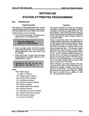 Page 199SECTION 630 
STATION AlTRIBUTES PROGRAMMING 
630.1 INTRODUCTION 
Programming Steps 
Description 
If the system is in the programming mode, continue 
using the program codes. If starting to program here, 
enter the programming mode. (Refer to Sec. 600.2). 
If station features are to be changed: 
a. Press FLASH and dial [50]. The following mes- 
sage is shown on the display phone: 
b. 
C. 
Enter a six digit number (100-155) for station 
range being programmed. If only one station is 
being programmed,...