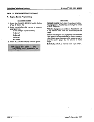 Page 212PAGE “B” STATION AnRlBUTES (Cont’d) 
P. Paging Zone(s) Programming 
Programming Steps 
1. Press the PAGING ZONES flexible button 
(Page B, Button #5). 
2. Enter a one-to-four digit number to program 
paging zone(s). 
, 0= no zone (no pages received) 
l= Zone 1 
2= Zone 2 
3= Zone 3 
4= Zone 4 
3. Press HOLD button. Display will now update. Description 
PAGING ZONES. Each station is assigned to inter- 
nal paging zones. A station can be in any or all zones 
or in no zone at all. 
All Call is all page...