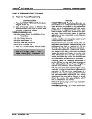 Page 213sTARPLUS@ SPD 1428 & 2858 Digital Key Telephone Systems 
PAGE “B” STATION ATTRIBUTES (Cont’d) 
Q. Preset Call Forward Programming 
Programming Steps 
1. Press the PRESET FORWARD flexible button 
(Page B, Button #6). 
2. Enter a three-digit number to determine the 
destination where calls are to be routed when 
the preset forward timer expires. 
Valid 3 diait destinations are: 
020-099= System Speed Bins 20-99 for off-net 
forwarding 
100-155= Station Numbers 
330~337= Hunt Groups l-8 
440~447= Voice Mail...