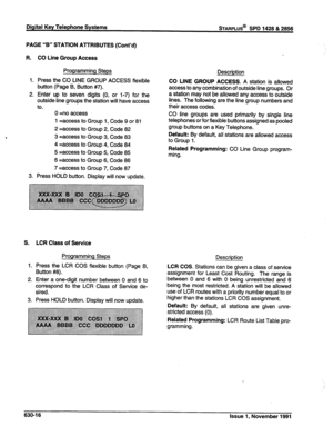 Page 214Digital Key Telephone Systems sTARPLUS@ SPD 1428 & 2856 
PAGE “B” STATION AlTRIBUTES (Cont’d) 
R. CO Line Group Access 
Programming Steps 
1. Press the CO LINE GROUP ACCESS flexible 
button (Page B, Button #7). 
2. Enter up to seven digits (0, or 1-7) for the 
outside line groups the station will have access 
to. 
0 =no access 
1 =access to Group 1, Code 9 or 81 
2 =access to Group 2, Code 82 
3 =access to Group 3, Code 83 
4 =access to Group 4, Code 84 
5 =access to Group 5, Code 85 
6 =access to Group...