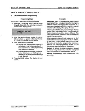 Page 215PAGE “B” STATION AmRlBUTES (Cont’d) 
T. Off-Hook Preference Programming 
Programming Steps 
To program a station for Off-Hook Preference; 
1. Press the OFF-HOOK PREF flexible button 
(Page B, Button #9). The following message is 
shown on the display phone: 
2. Enter the two-digit button number (01-28) or 
(00) to indicate no specific button is preferred. 
SLT’s use 01 to enable or 00 to disable. 
3. Then, enter either 0 or 1 where: 
0 = Disable user programmable preference 
so that users may not change...