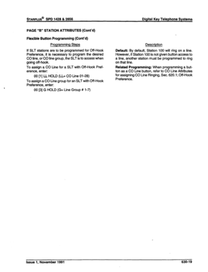 Page 217STARPLUS@ SPD 1428 & 2856 Digital Key Telephone Systems 
PAGE “B” STATlON ATTRIBUTES (Cont’d) 
Flexible Button Programming (Cont’d) 
Programming Steps 
If SLT stations are to be programmed for Off-Hook 
Preference, it is necessary to program the desired 
CO line, or CO line group, the SLT is to access when 
going off-hook. 
To assign a CO Line for a SLT with Off-Hook Pref- 
erence, enter: 
00 [l] LL HOLD (LL= CO Line 01-28) 
To assign a CO Line group for an SLT with Off-Hook 
Preference, enter: 
00 [3] G...