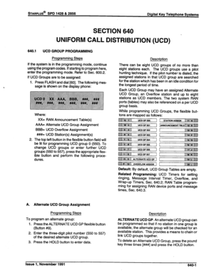 Page 219STARPLUS@ SPD 1428 & 2856 
Digital Key Telephone Systems 
SECTION 640 
DISTRIBUTION (UCD)  UNIFORM CALL 
640.1 
UCD GROUP PROGRAMMING 
Programming Steps 
If the system is in the programming mode, continue 
using the program codes. If starting to program here, 
enter the programming mode. Refer to Sec. 600.2. 
If UCD Groups are to be assigned: 
1. Press FLASH and dial [60]. The following mes- 
sage is shown on the display phone: 
Where: 
XX= RAN Announcement Table(s) 
A/VI= Alternate UCD Group Assignment...