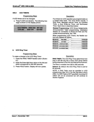 Page 221sTARPLUS@ SPD 1428 & 2858 
Digital Key Telephone Systems 
840.2 UCD TIMERS 
Programming Steps 
If UCD timers are to be changed: 
a. Press FLASH and dial [Sl]. The following mes- 
sage is shown on the display phone: Description _ 
Four timers for UCD operation are programmable on 
a system-wide basis. The UCD timers include: A 
Ring Timer, Message Interval Timer, an Overflow 
Timer, a Auto Wrap-Up Timer, and No/Answer 
Timer. Each timer is described below: 
Related Programming: UCD Group Assignments;...