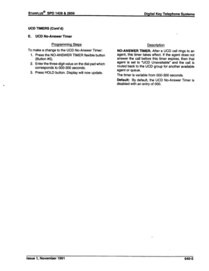 Page 223UCD TIMERS (Cont’d) 
E. UCD No-Answer Timer 
Programming Steps 
Description 
To make a change to the UCD No-Answer Timer: 
1. Press the NO-ANSWER TIMER flexible button 
(Button #5). 
2. Enter the three-digit value on the dial pad which 
corresponds to 000-300 seconds. 
3. Press HOLD button. Display will now update. NO-ANSWER TIMER. After a UCD call rings to an 
agent, this timer takes effect. If the agent does not 
answer the call before this timer expires, then that 
agent is set to “UCD Unavailable”...