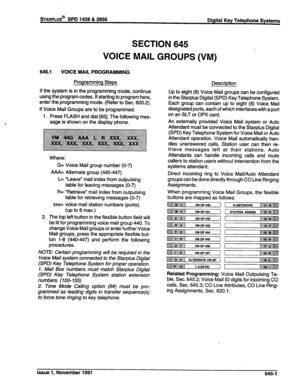 Page 225mARPLUS@ SPD 1428 & 2856 
Digital Key Telephone Systems 
SECTION 645 
VOICE MAIL GROUPS (VM) 
645.1 VOICE MAIL PROGRAMMING 
Programming Steps 
If the system is in the programming mode, continue 
using the program codes. If starting to program here, 
enter the programming mode. (Refer to Sec. 600.2). 
If Voice Mail Groups are to be programmed: 
1. Press FLASH and dial t65]. The following mes- 
sage is shown on the display phone. 
2. Where: 
G= Voice Mail group number (O-7) 
AAA= Alternate group (440447)...