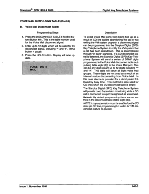 Page 229sTARPLUS@ SPD 1428 & 2856 Digital Key Telephone Systems 
VOICE MAIL OUTPULSING TABLE (Cont’d) 
B. 
1. 
2. 
3. 
Voice Mail Disconnect Table: 
Programming Steps 
Press the DISCONNECT TABLE 8 flexible but- 
ton (Button #$I) . This is the table number used 
for the Voice Mail disconnect signal. 
Enter up to 12 digits which will be used for the 
disconnect signal, including ‘*’ and ‘Y. TRAN 
button = pause. 
Press the HOLD button. Display will now up- 
date. Description 
To avoid Voice Mail ports from being...