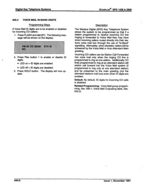 Page 230Digital Key Telephone Systems 
645.3 VOICE MAIL IN-BAND DIGITS 
Programming Steps 
Description 
If Voice Mail ID digits are to be enabled or disabled 
for Incoming CO callers: 
1. Press FLASH and dial [671. The following mes- 
sage will be shown on the display: The Starplus Digital (SPD) Key Telephone System 
allows the system to be programmed so that if a 
station programmed to receive incoming CO line 
ringing is forwarded to Voice Mail they may have 
direct incoming callers routed directly into their...