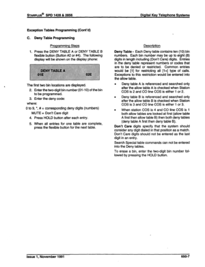 Page 237STARPLUS@ SPD 1428 & 2858 Digital Key Telephone Systems 
Exception Tables Programming (Cont’d) 
C. Deny Table Programming 
Programming Steps 
1. Press the DENY TABLE A or DENY TABLE B 
flexible button (Button #2 or #4). The following 
display will be shown on the display phone: 
The first two bin locations are displayed. 
2. Enter the two-digit bin number (01-10) of the bin 
to be programmed. 
3. Enter the deny code: 
where: 
0 to 9, 
l , # = corresponding deny digits (numbers) 
MUTE = Don’t Care digit...